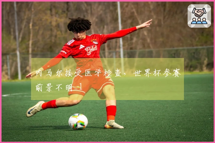 内马尔接受医学检查，世界杯参赛前景不明_1