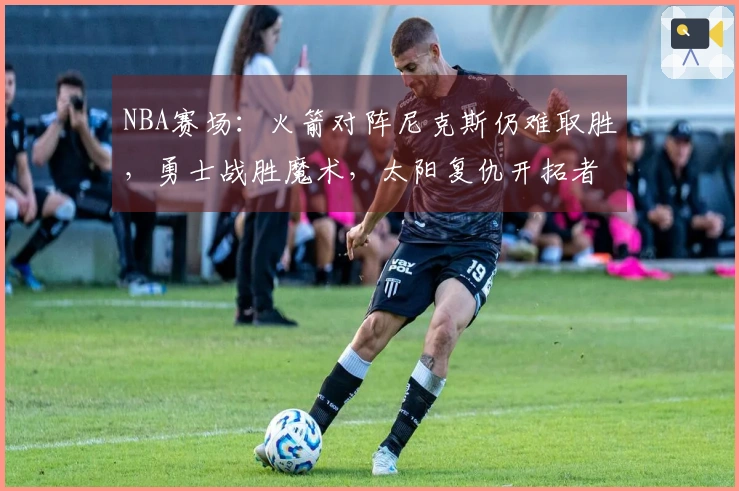 NBA赛场:火箭对阵尼克斯仍难取胜,勇士战胜魔术,太阳复仇开拓者